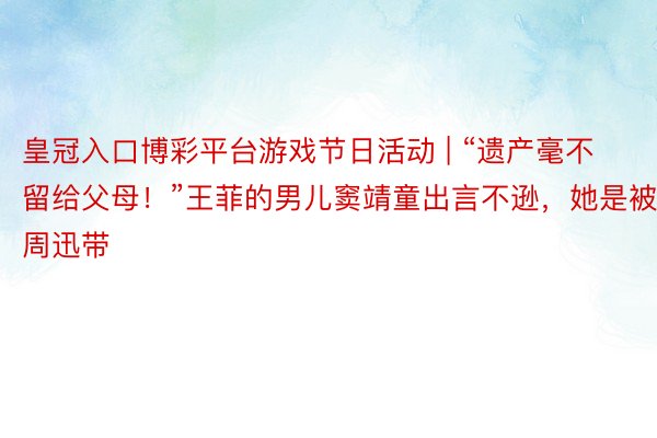 皇冠入口博彩平台游戏节日活动 | “遗产毫不留给父母！”王菲的男儿窦靖童出言不逊，她是被周迅带