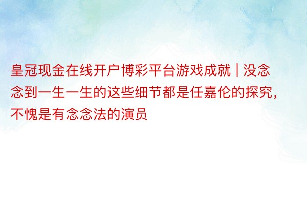 皇冠现金在线开户博彩平台游戏成就 | 没念念到一生一生的这些细节都是任嘉伦的探究，不愧是有念念法的演员