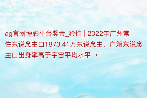 ag官网博彩平台奖金_矜恤 | 2022年广州常住东说念主口1873.41万东说念主，户籍东说念主口出身率高于宇宙平均水平→