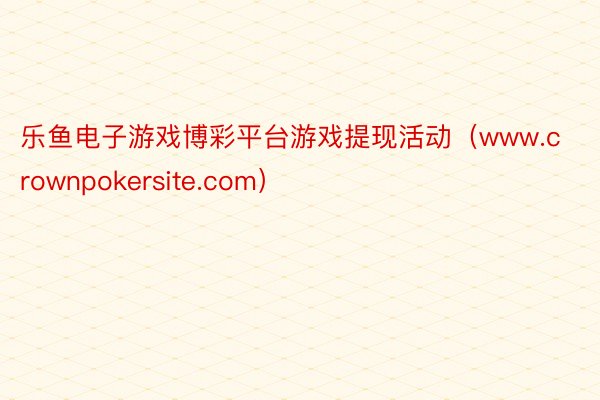 乐鱼电子游戏博彩平台游戏提现活动（www.crownpokersite.com）