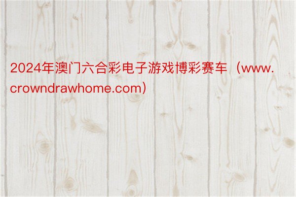 2024年澳门六合彩电子游戏博彩赛车（www.crowndrawhome.com）