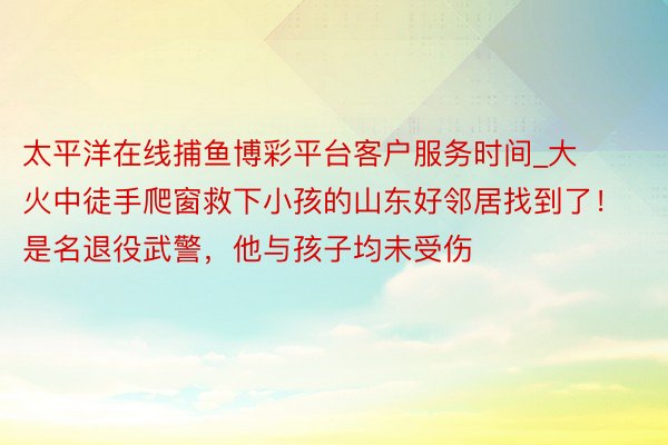 太平洋在线捕鱼博彩平台客户服务时间_大火中徒手爬窗救下小孩的山东好邻居找到了！是名退役武警，他与孩子均未受伤