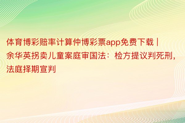 体育博彩赔率计算仲博彩票app免费下载 | 余华英拐卖儿童案庭审国法：检方提议判死刑，法庭择期宣判