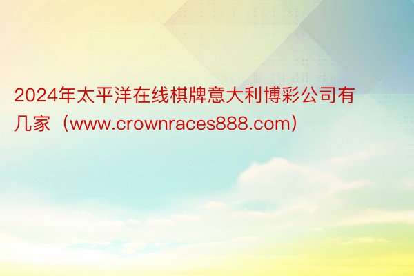 2024年太平洋在线棋牌意大利博彩公司有几家（www.crownraces888.com）