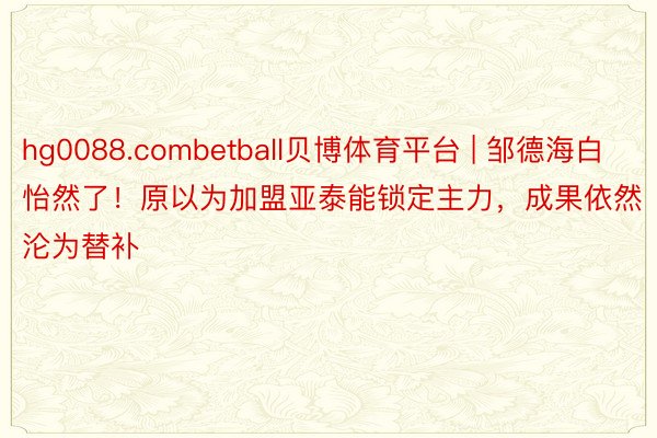 hg0088.combetball贝博体育平台 | 邹德海白怡然了！原以为加盟亚泰能锁定主力，成果依然沦为替补