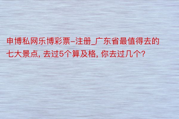 申博私网乐博彩票-注册_广东省最值得去的七大景点, 去过5个算及格, 你去过几个?