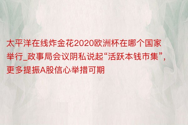 太平洋在线炸金花2020欧洲杯在哪个国家举行_政事局会议阴私说起“活跃本钱市集”，更多提振A股信心举措可期