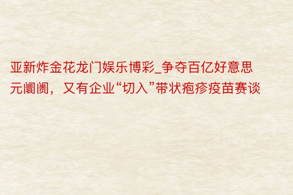 亚新炸金花龙门娱乐博彩_争夺百亿好意思元阛阓，又有企业“切入”带状疱疹疫苗赛谈