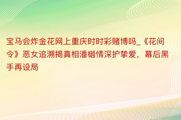 宝马会炸金花网上重庆时时彩赌博吗_《花间令》恶女追溯揭真相潘樾情深护挚爱，幕后黑手再设局