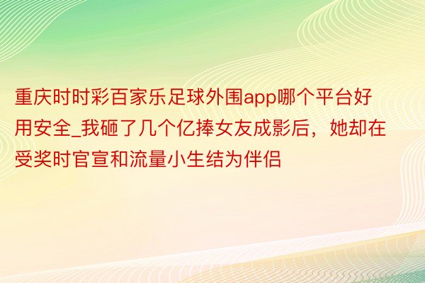 重庆时时彩百家乐足球外围app哪个平台好用安全_我砸了几个亿捧女友成影后，她却在受奖时官宣和流量小生结为伴侣