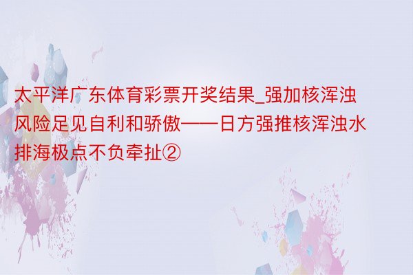 太平洋广东体育彩票开奖结果_强加核浑浊风险足见自利和骄傲——日方强推核浑浊水排海极点不负牵扯②