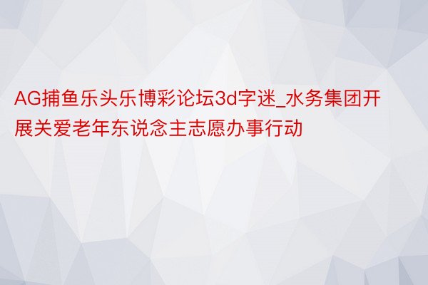 AG捕鱼乐头乐博彩论坛3d字迷_水务集团开展关爱老年东说念主志愿办事行动