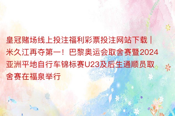 皇冠赌场线上投注福利彩票投注网站下载 | 米久江再夺第一！巴黎奥运会取舍赛暨2024亚洲平地自行车锦标赛U23及后生通顺员取舍赛在福泉举行