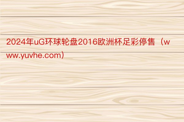 2024年uG环球轮盘2016欧洲杯足彩停售（www.yuvhe.com）