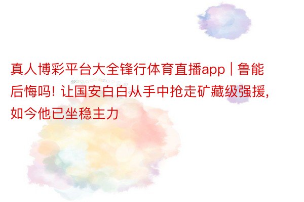 真人博彩平台大全锋行体育直播app | 鲁能后悔吗! 让国安白白从手中抢走矿藏级强援, 如今他已坐稳主力