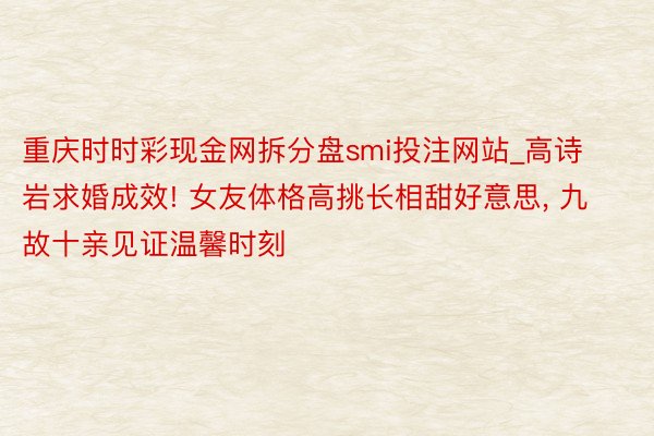 重庆时时彩现金网拆分盘smi投注网站_高诗岩求婚成效! 女友体格高挑长相甜好意思, 九故十亲见证温馨时刻