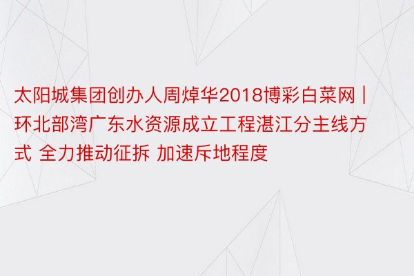 太阳城集团创办人周焯华2018博彩白菜网 | 环北部湾广东水资源成立工程湛江分主线方式 全力推动征拆 加速斥地程度