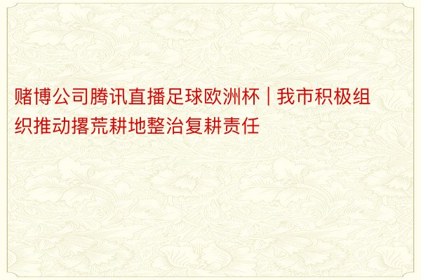 赌博公司腾讯直播足球欧洲杯 | 我市积极组织推动撂荒耕地整治复耕责任