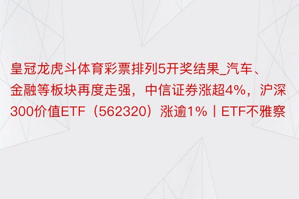 皇冠龙虎斗体育彩票排列5开奖结果_汽车、金融等板块再度走强，中信证券涨超4%，沪深300价值ETF（562320）涨逾1%丨ETF不雅察