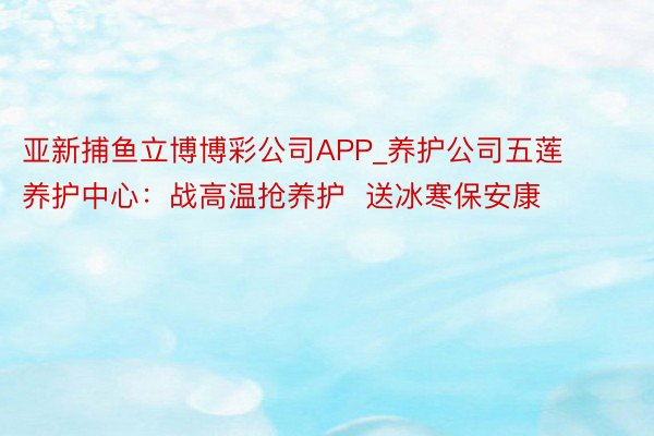 亚新捕鱼立博博彩公司APP_养护公司五莲养护中心：战高温抢养护  送冰寒保安康