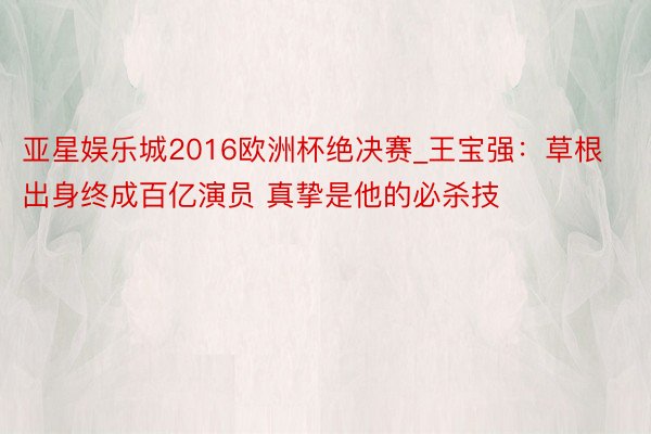 亚星娱乐城2016欧洲杯绝决赛_王宝强：草根出身终成百亿演员 真挚是他的必杀技