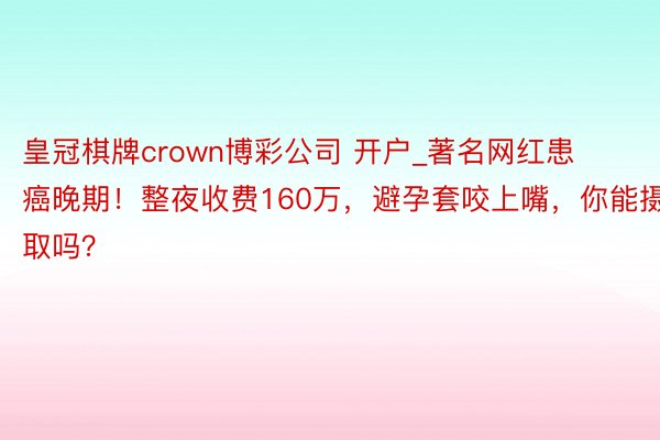 皇冠棋牌crown博彩公司 开户_著名网红患癌晚期！整夜收费160万，避孕套咬上嘴，你能摄取吗？