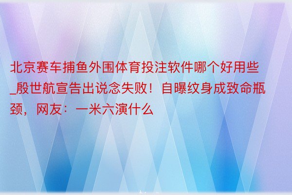 北京赛车捕鱼外围体育投注软件哪个好用些_殷世航宣告出说念失败！自曝纹身成致命瓶颈，网友：一米六演什么