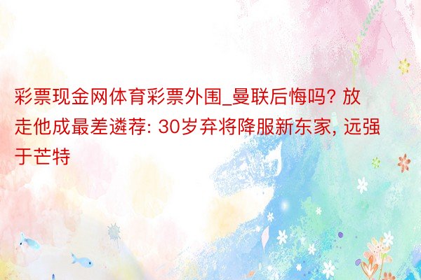 彩票现金网体育彩票外围_曼联后悔吗? 放走他成最差遴荐: 30岁弃将降服新东家, 远强于芒特