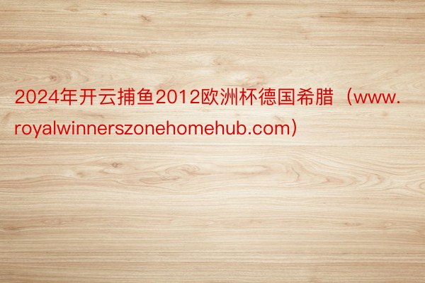 2024年开云捕鱼2012欧洲杯德国希腊（www.royalwinnerszonehomehub.com）