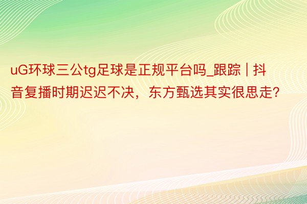 uG环球三公tg足球是正规平台吗_跟踪 | 抖音复播时期迟迟不决，东方甄选其实很思走？