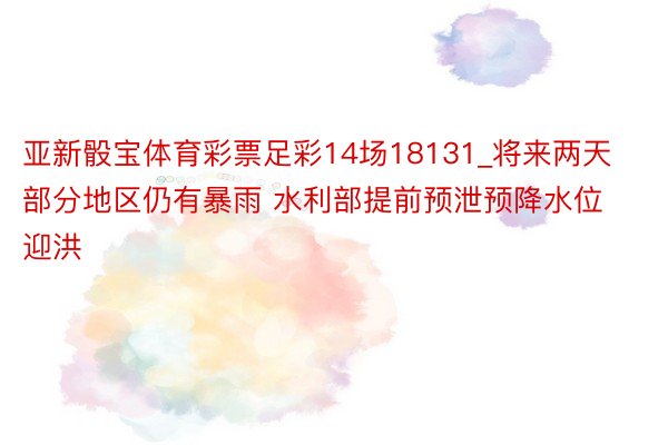 亚新骰宝体育彩票足彩14场18131_将来两天部分地区仍有暴雨 水利部提前预泄预降水位迎洪