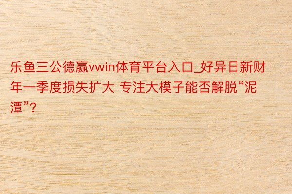 乐鱼三公德赢vwin体育平台入口_好异日新财年一季度损失扩大 专注大模子能否解脱“泥潭”？