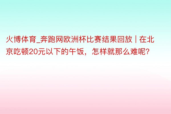 火博体育_奔跑网欧洲杯比赛结果回放 | 在北京吃顿20元以下的午饭，怎样就那么难呢？