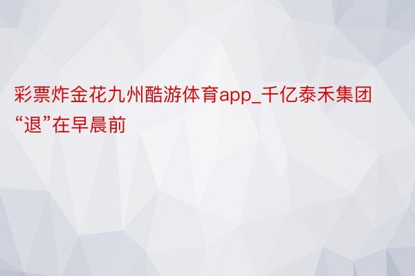 彩票炸金花九州酷游体育app_千亿泰禾集团“退”在早晨前