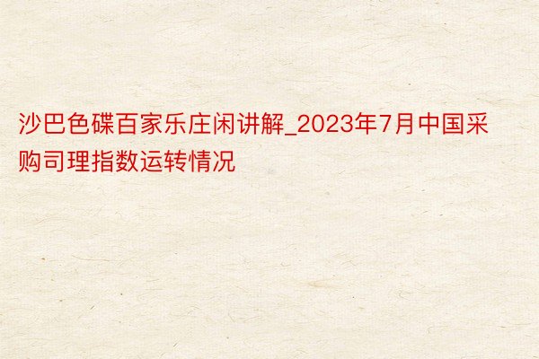 沙巴色碟百家乐庄闲讲解_2023年7月中国采购司理指数运转情况