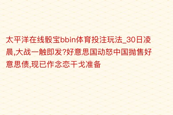 太平洋在线骰宝bbin体育投注玩法_30日凌晨,大战一触即发?好意思国动怒中国抛售好意思债,现已作念恋干戈准备