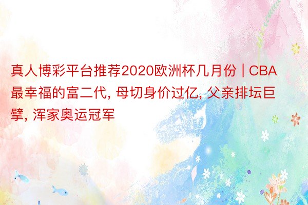 真人博彩平台推荐2020欧洲杯几月份 | CBA最幸福的富二代, 母切身价过亿, 父亲排坛巨擘, 浑家奥运冠军