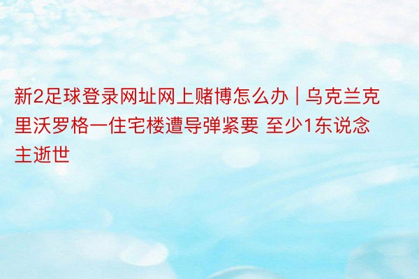 新2足球登录网址网上赌博怎么办 | 乌克兰克里沃罗格一住宅楼遭导弹紧要 至少1东说念主逝世