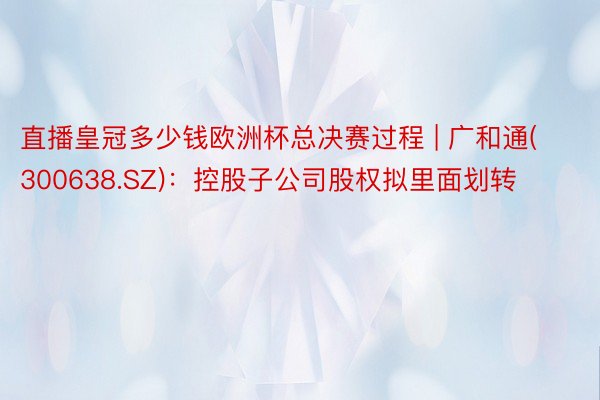 直播皇冠多少钱欧洲杯总决赛过程 | 广和通(300638.SZ)：控股子公司股权拟里面划转