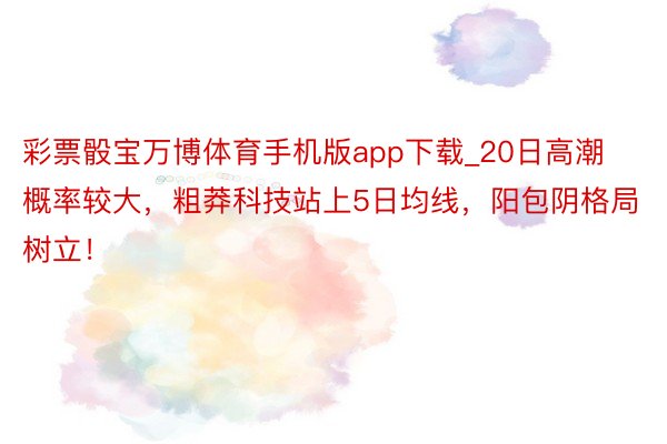 彩票骰宝万博体育手机版app下载_20日高潮概率较大，粗莽科技站上5日均线，阳包阴格局树立！