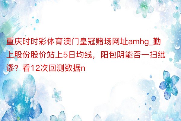 重庆时时彩体育澳门皇冠赌场网址amhg_勤上股份股价站上5日均线，阳包阴能否一扫纰谬？看12次回测数据n