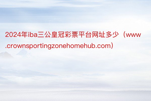 2024年iba三公皇冠彩票平台网址多少（www.crownsportingzonehomehub.com）