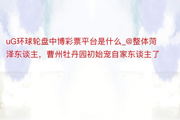 uG环球轮盘中博彩票平台是什么_@整体菏泽东谈主，曹州牡丹园初始宠自家东谈主了