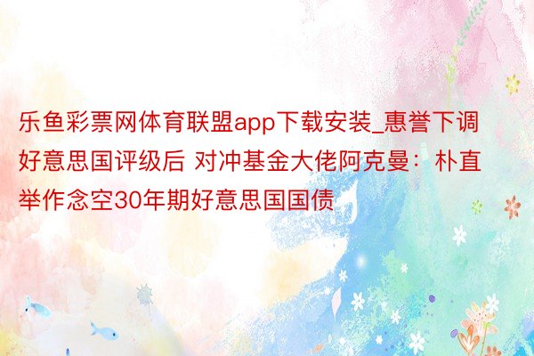 乐鱼彩票网体育联盟app下载安装_惠誉下调好意思国评级后 对冲基金大佬阿克曼：朴直举作念空30年期好意思国国债