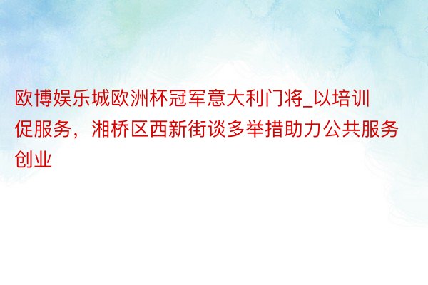 欧博娱乐城欧洲杯冠军意大利门将_以培训促服务，湘桥区西新街谈多举措助力公共服务创业