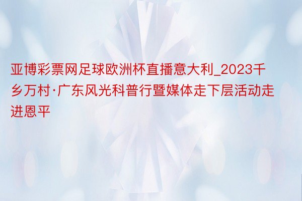 亚博彩票网足球欧洲杯直播意大利_2023千乡万村·广东风光科普行暨媒体走下层活动走进恩平