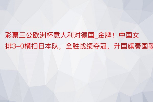 彩票三公欧洲杯意大利对德国_金牌！中国女排3-0横扫日本队，全胜战绩夺冠，升国旗奏国歌