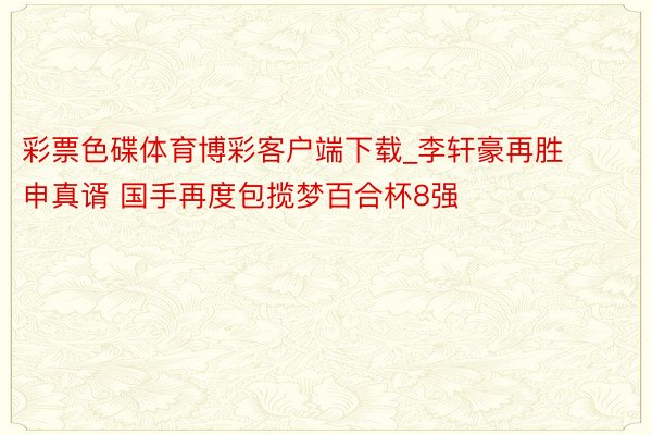 彩票色碟体育博彩客户端下载_李轩豪再胜申真谞 国手再度包揽梦百合杯8强