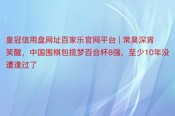 皇冠信用盘网址百家乐官网平台 | 常昊深宵笑醒，中国围棋包揽梦百合杯8强，至少10年没遭逢过了