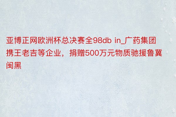 亚博正网欧洲杯总决赛全98db in_广药集团携王老吉等企业，捐赠500万元物质驰援鲁冀闽黑